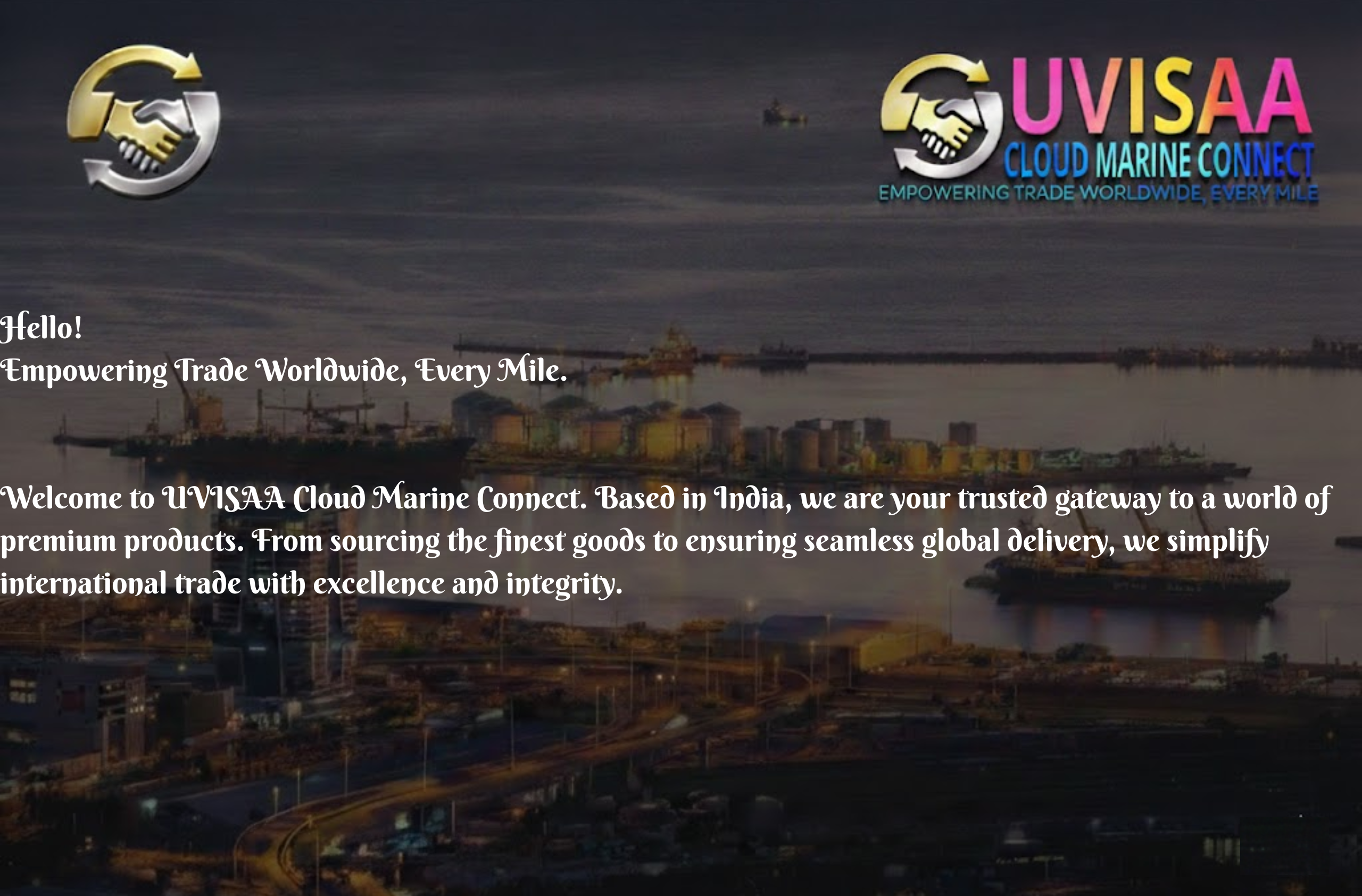 hello! empowering trade worldwide, every mile. welcome to uvisaa cloud marine connect. based in india, we are your trusted gateway to a world of premium products. from sourcing the finest goods to